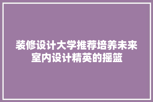 装修设计大学推荐培养未来室内设计精英的摇篮