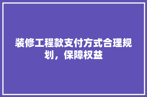 装修工程款支付方式合理规划，保障权益