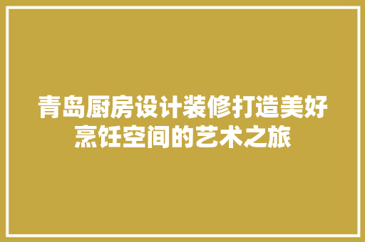 青岛厨房设计装修打造美好烹饪空间的艺术之旅