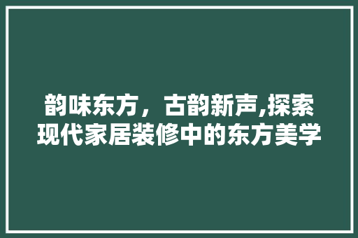 韵味东方，古韵新声,探索现代家居装修中的东方美学