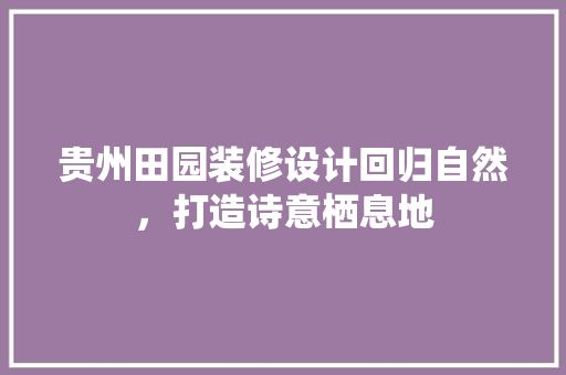 贵州田园装修设计回归自然，打造诗意栖息地