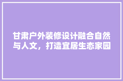 甘肃户外装修设计融合自然与人文，打造宜居生态家园