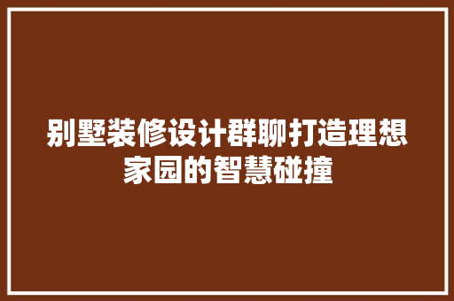 别墅装修设计群聊打造理想家园的智慧碰撞
