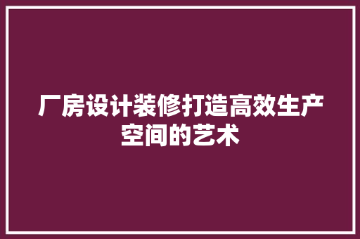 厂房设计装修打造高效生产空间的艺术