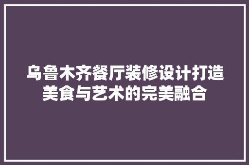 乌鲁木齐餐厅装修设计打造美食与艺术的完美融合