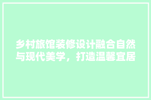 乡村旅馆装修设计融合自然与现代美学，打造温馨宜居的田园度假胜地
