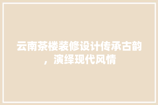 云南茶楼装修设计传承古韵，演绎现代风情