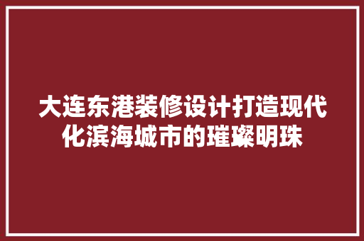 大连东港装修设计打造现代化滨海城市的璀璨明珠