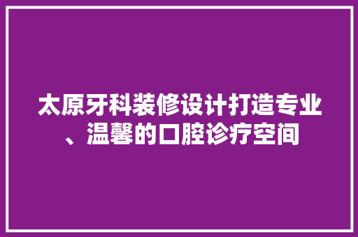 太原牙科装修设计打造专业、温馨的口腔诊疗空间