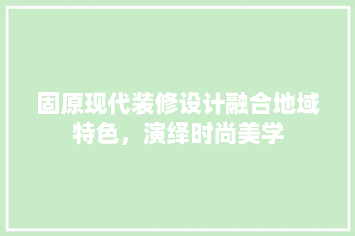 固原现代装修设计融合地域特色，演绎时尚美学