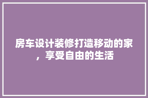 房车设计装修打造移动的家，享受自由的生活