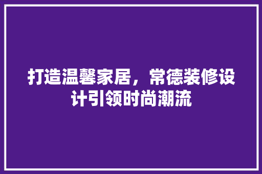 打造温馨家居，常德装修设计引领时尚潮流