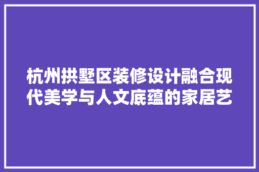杭州拱墅区装修设计融合现代美学与人文底蕴的家居艺术