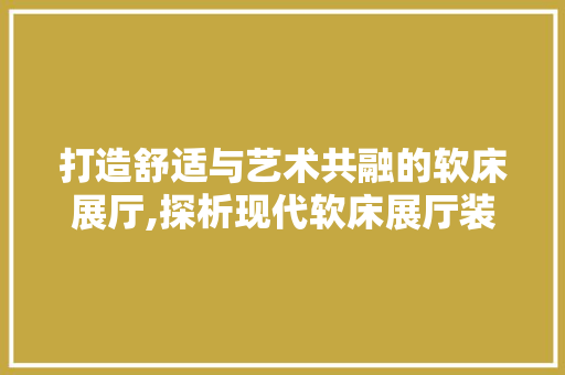 打造舒适与艺术共融的软床展厅,探析现代软床展厅装修设计