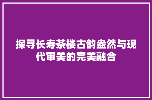 探寻长寿茶楼古韵盎然与现代审美的完美融合
