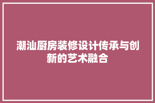 潮汕厨房装修设计传承与创新的艺术融合