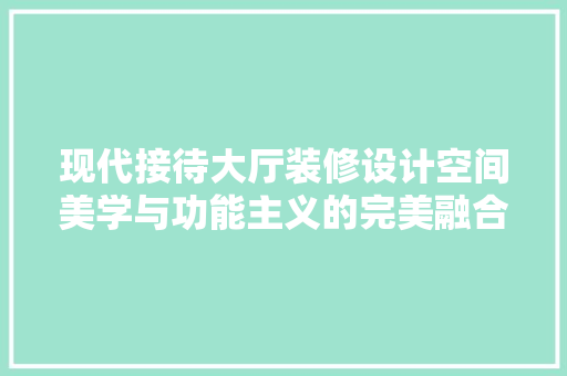 现代接待大厅装修设计空间美学与功能主义的完美融合