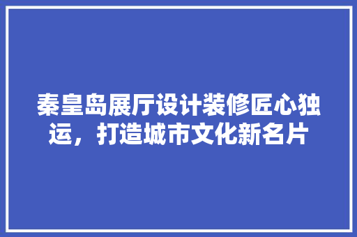 秦皇岛展厅设计装修匠心独运，打造城市文化新名片