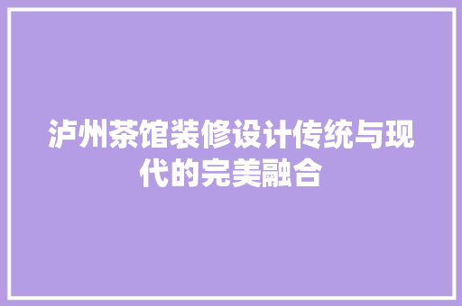 泸州茶馆装修设计传统与现代的完美融合