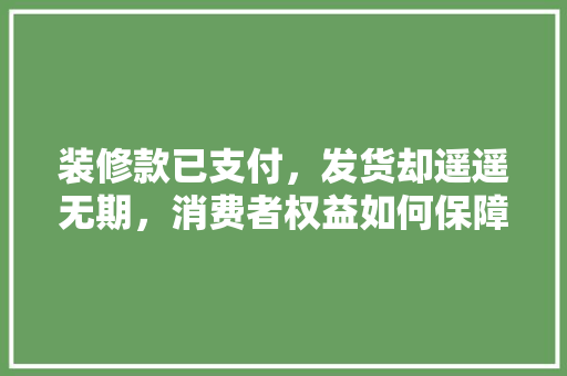 装修款已支付，发货却遥遥无期，消费者权益如何保障