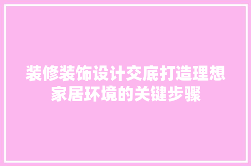 装修装饰设计交底打造理想家居环境的关键步骤