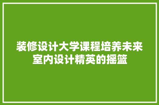 装修设计大学课程培养未来室内设计精英的摇篮