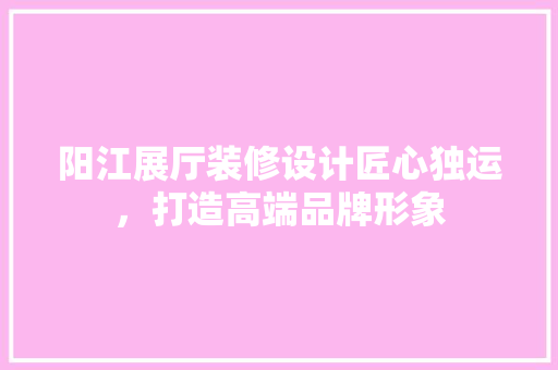 阳江展厅装修设计匠心独运，打造高端品牌形象