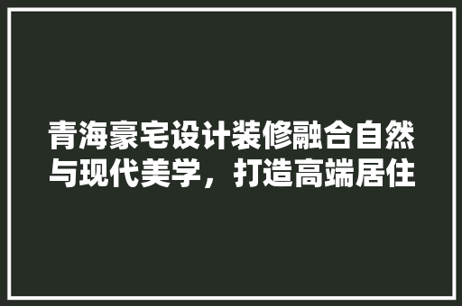 青海豪宅设计装修融合自然与现代美学，打造高端居住体验