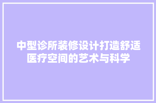 中型诊所装修设计打造舒适医疗空间的艺术与科学