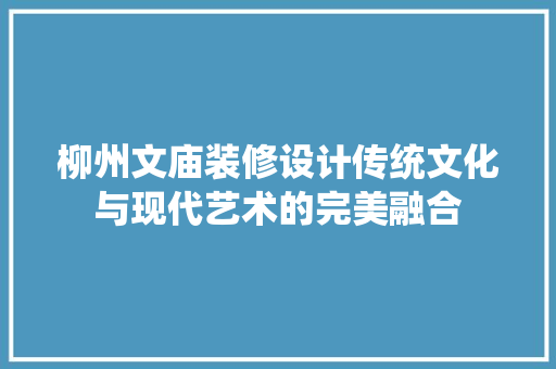 柳州文庙装修设计传统文化与现代艺术的完美融合