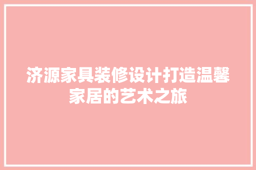 济源家具装修设计打造温馨家居的艺术之旅  第1张