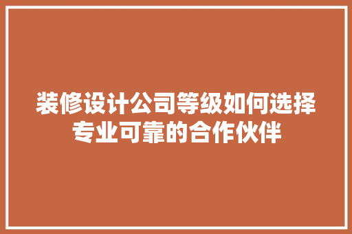 装修设计公司等级如何选择专业可靠的合作伙伴