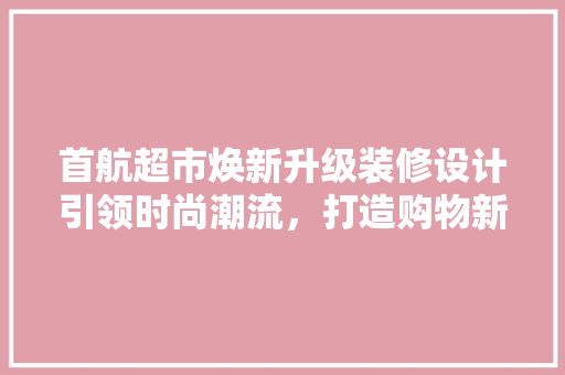首航超市焕新升级装修设计引领时尚潮流，打造购物新体验