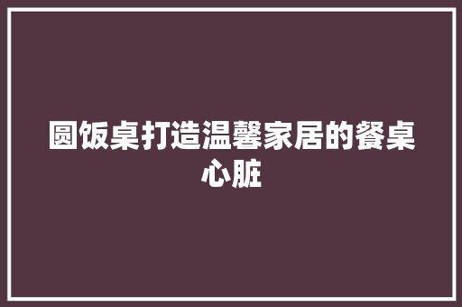圆饭桌打造温馨家居的餐桌心脏