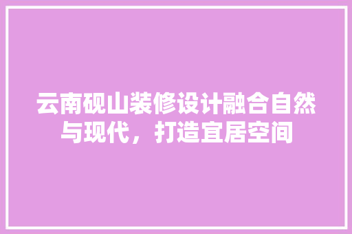 云南砚山装修设计融合自然与现代，打造宜居空间