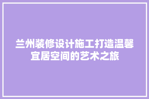 兰州装修设计施工打造温馨宜居空间的艺术之旅
