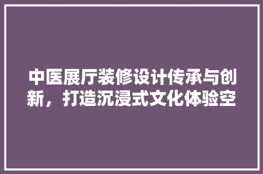 中医展厅装修设计传承与创新，打造沉浸式文化体验空间