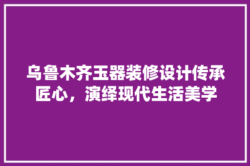 乌鲁木齐玉器装修设计传承匠心，演绎现代生活美学