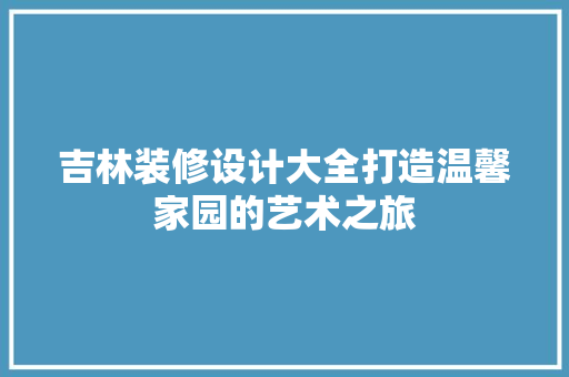 吉林装修设计大全打造温馨家园的艺术之旅