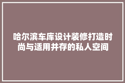 哈尔滨车库设计装修打造时尚与适用并存的私人空间