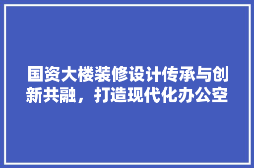国资大楼装修设计传承与创新共融，打造现代化办公空间
