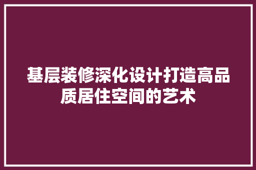 基层装修深化设计打造高品质居住空间的艺术