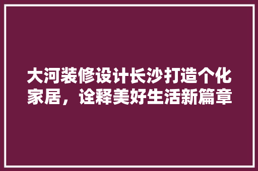 大河装修设计长沙打造个化家居，诠释美好生活新篇章