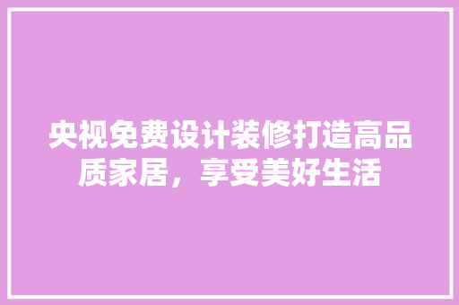 央视免费设计装修打造高品质家居，享受美好生活