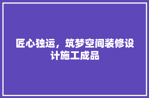 匠心独运，筑梦空间装修设计施工成品