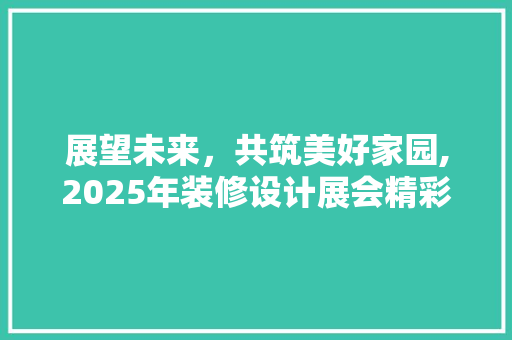 展望未来，共筑美好家园,2025年装修设计展会精彩纷呈