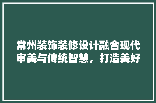 常州装饰装修设计融合现代审美与传统智慧，打造美好家居空间