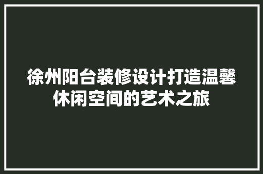 徐州阳台装修设计打造温馨休闲空间的艺术之旅