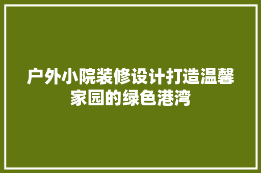 户外小院装修设计打造温馨家园的绿色港湾