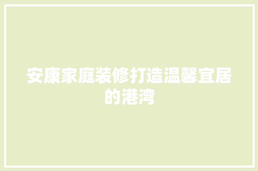 安康家庭装修打造温馨宜居的港湾